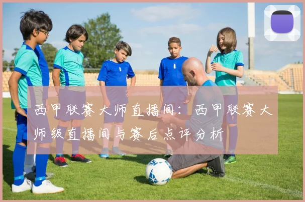 西甲联赛大师直播间：西甲联赛大师级直播间与赛后点评分析