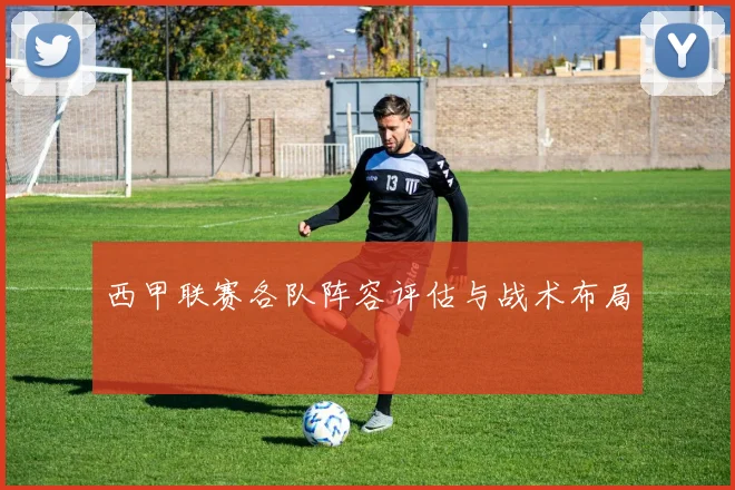 西甲联赛各队阵容评估与战术布局