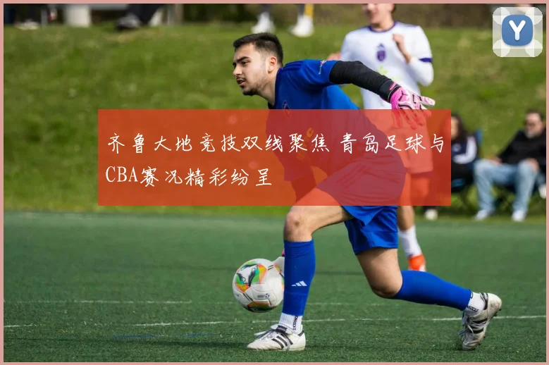 齐鲁大地竞技双线聚焦 青岛足球与CBA赛况精彩纷呈